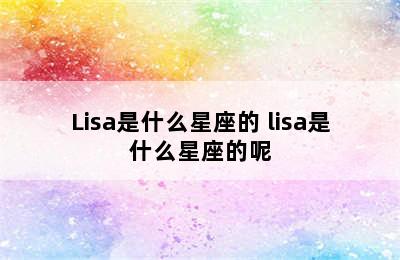 Lisa是什么星座的 lisa是什么星座的呢